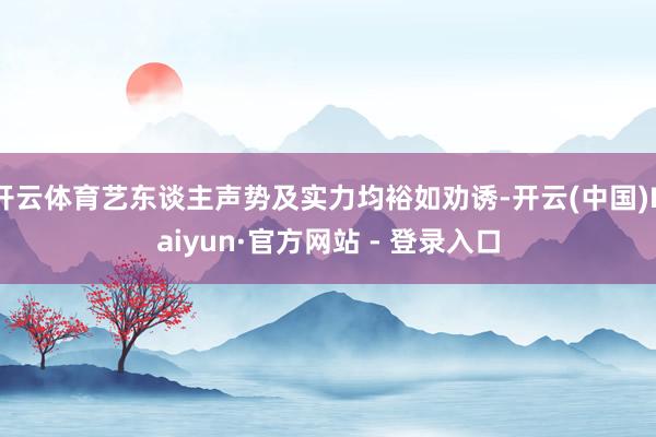 开云体育艺东谈主声势及实力均裕如劝诱-开云(中国)Kaiyun·官方网站 - 登录入口