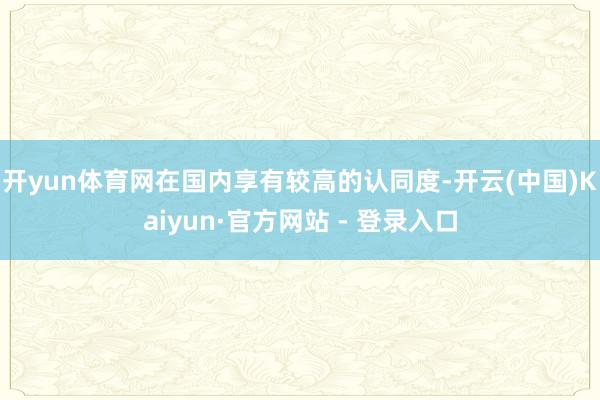 开yun体育网在国内享有较高的认同度-开云(中国)Kaiyun·官方网站 - 登录入口