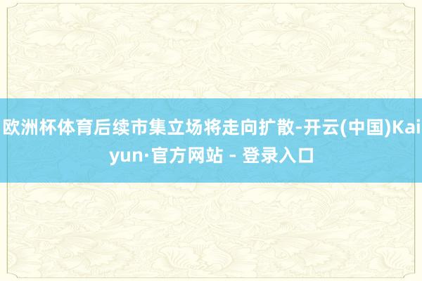 欧洲杯体育后续市集立场将走向扩散-开云(中国)Kaiyun·官方网站 - 登录入口