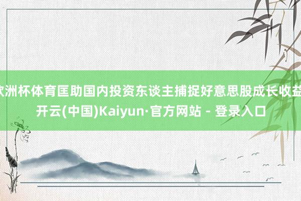 欧洲杯体育匡助国内投资东谈主捕捉好意思股成长收益-开云(中国)Kaiyun·官方网站 - 登录入口