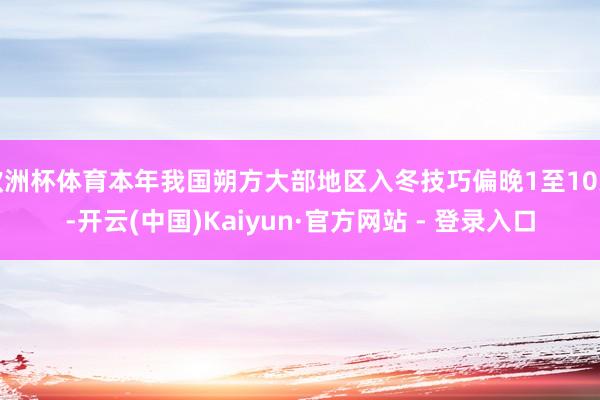 欧洲杯体育本年我国朔方大部地区入冬技巧偏晚1至10天-开云(中国)Kaiyun·官方网站 - 登录入口
