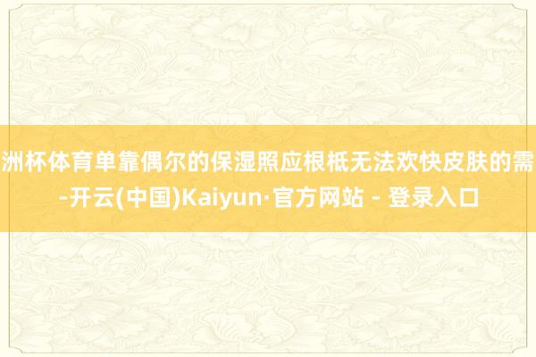 欧洲杯体育单靠偶尔的保湿照应根柢无法欢快皮肤的需求-开云(中国)Kaiyun·官方网站 - 登录入口