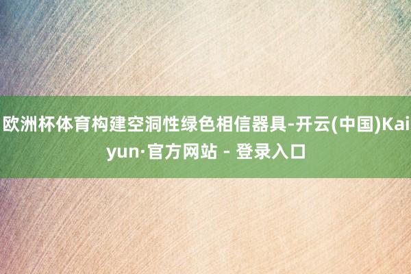 欧洲杯体育构建空洞性绿色相信器具-开云(中国)Kaiyun·官方网站 - 登录入口