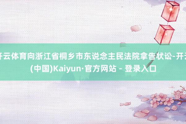 开云体育向浙江省桐乡市东说念主民法院拿告状讼-开云(中国)Kaiyun·官方网站 - 登录入口