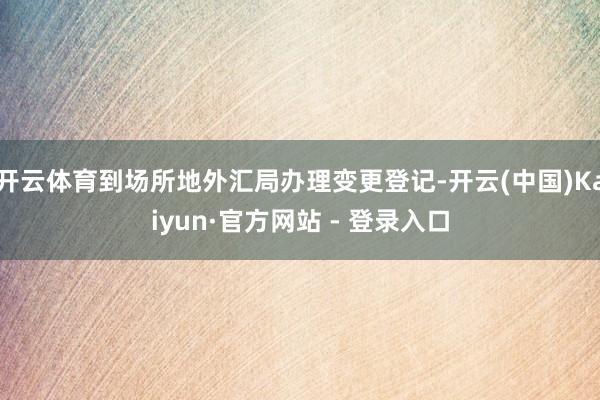 开云体育到场所地外汇局办理变更登记-开云(中国)Kaiyun·官方网站 - 登录入口