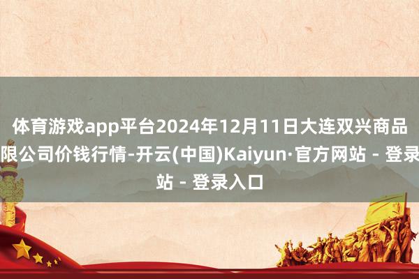 体育游戏app平台2024年12月11日大连双兴商品城有限公司价钱行情-开云(中国)Kaiyun·官方网站 - 登录入口