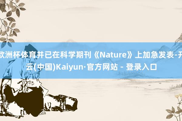 欧洲杯体育并已在科学期刊《Nature》上加急发表-开云(中国)Kaiyun·官方网站 - 登录入口