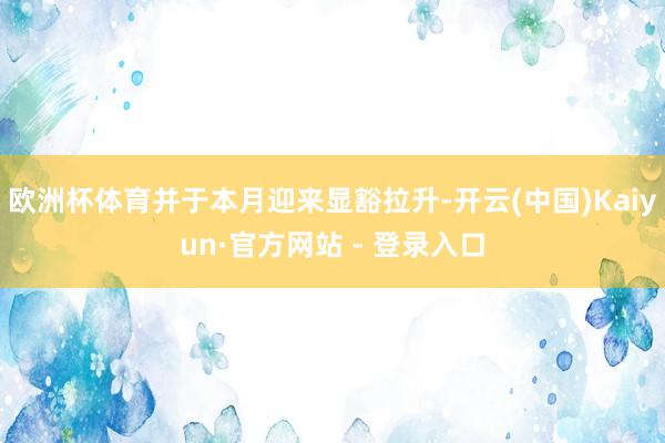 欧洲杯体育并于本月迎来显豁拉升-开云(中国)Kaiyun·官方网站 - 登录入口
