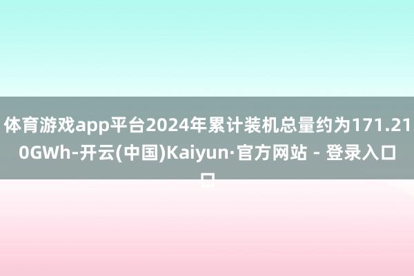 体育游戏app平台2024年累计装机总量约为171.210GWh-开云(中国)Kaiyun·官方网站 - 登录入口