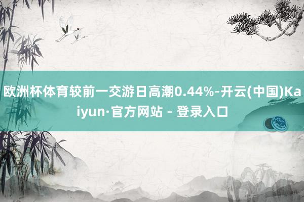 欧洲杯体育较前一交游日高潮0.44%-开云(中国)Kaiyun·官方网站 - 登录入口
