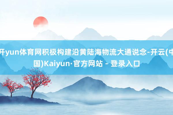开yun体育网积极构建沿黄陆海物流大通说念-开云(中国)Kaiyun·官方网站 - 登录入口