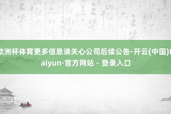 欧洲杯体育更多信息请关心公司后续公告-开云(中国)Kaiyun·官方网站 - 登录入口