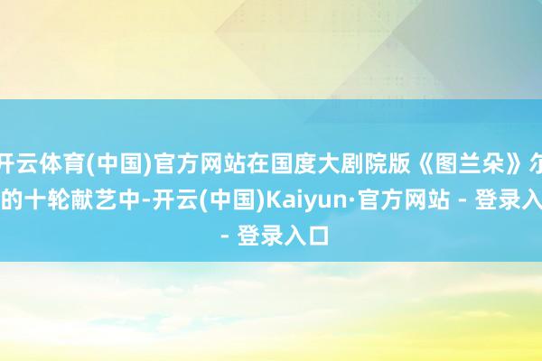 开云体育(中国)官方网站在国度大剧院版《图兰朵》尔后的十轮献艺中-开云(中国)Kaiyun·官方网站 - 登录入口