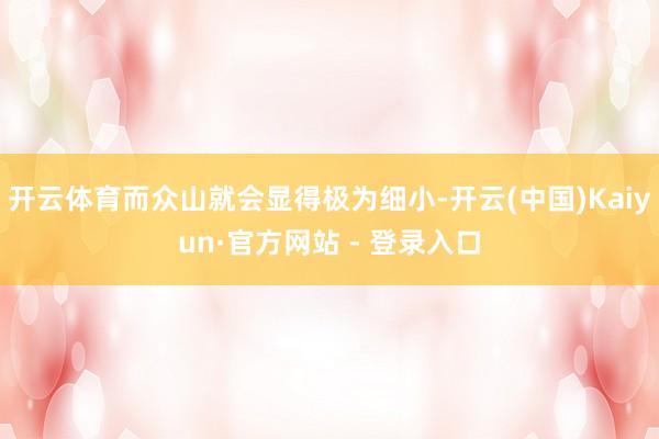 开云体育而众山就会显得极为细小-开云(中国)Kaiyun·官方网站 - 登录入口