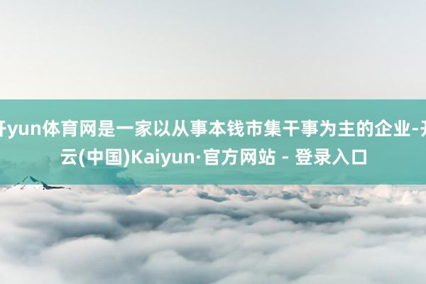 开yun体育网是一家以从事本钱市集干事为主的企业-开云(中国)Kaiyun·官方网站 - 登录入口