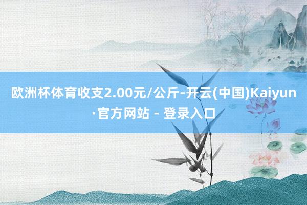 欧洲杯体育收支2.00元/公斤-开云(中国)Kaiyun·官方网站 - 登录入口