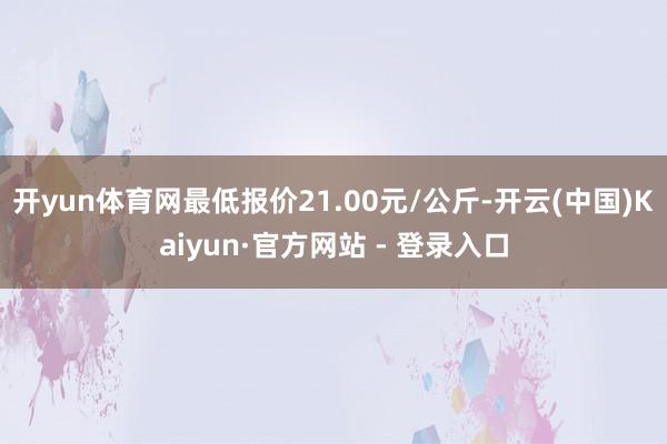 开yun体育网最低报价21.00元/公斤-开云(中国)Kaiyun·官方网站 - 登录入口