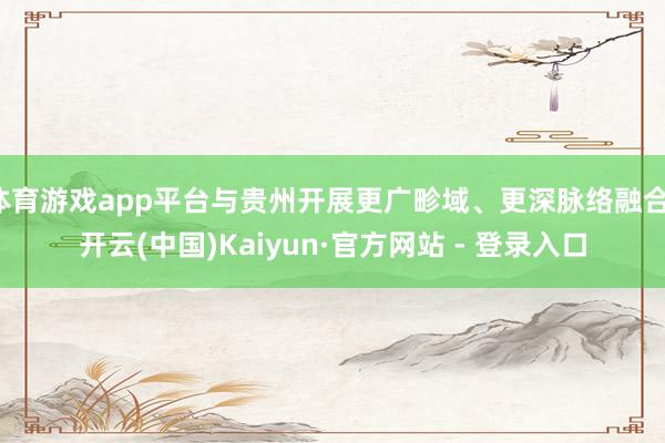 体育游戏app平台与贵州开展更广畛域、更深脉络融合-开云(中国)Kaiyun·官方网站 - 登录入口