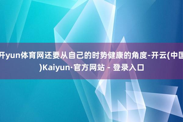 开yun体育网还要从自己的时势健康的角度-开云(中国)Kaiyun·官方网站 - 登录入口