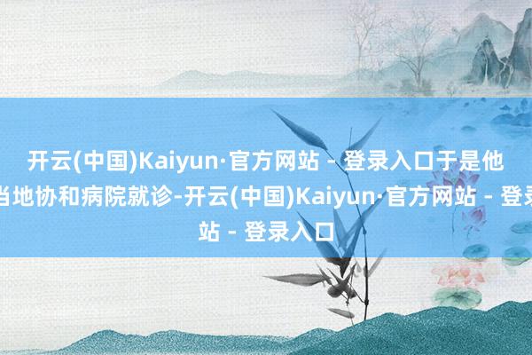 开云(中国)Kaiyun·官方网站 - 登录入口于是他来到当地协和病院就诊-开云(中国)Kaiyun·官方网站 - 登录入口
