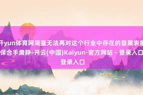 开yun体育网简直无法再对这个行业中存在的昏黑表象保合手肃静-开云(中国)Kaiyun·官方网站 - 登录入口