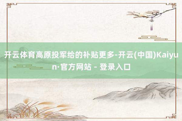 开云体育高原投军给的补贴更多-开云(中国)Kaiyun·官方网站 - 登录入口