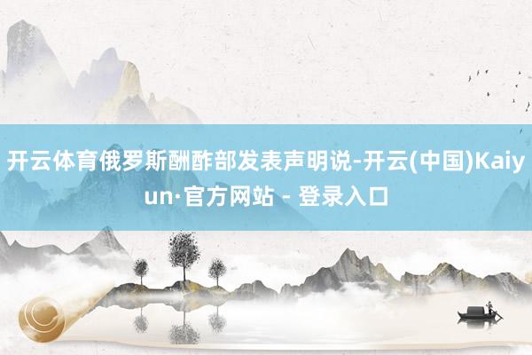 开云体育俄罗斯酬酢部发表声明说-开云(中国)Kaiyun·官方网站 - 登录入口