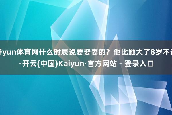 开yun体育网什么时辰说要娶妻的？他比她大了8岁不说-开云(中国)Kaiyun·官方网站 - 登录入口