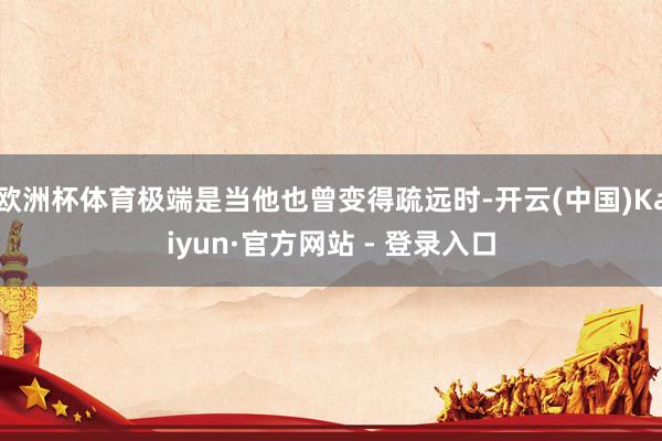 欧洲杯体育极端是当他也曾变得疏远时-开云(中国)Kaiyun·官方网站 - 登录入口