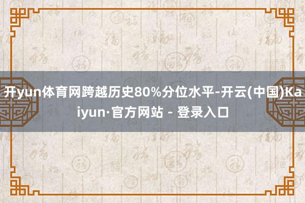 开yun体育网跨越历史80%分位水平-开云(中国)Kaiyun·官方网站 - 登录入口