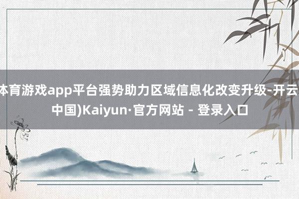 体育游戏app平台强势助力区域信息化改变升级-开云(中国)Kaiyun·官方网站 - 登录入口