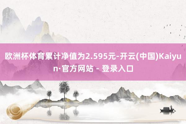 欧洲杯体育累计净值为2.595元-开云(中国)Kaiyun·官方网站 - 登录入口