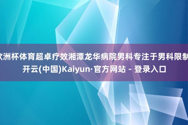 欧洲杯体育超卓疗效湘潭龙华病院男科专注于男科限制-开云(中国)Kaiyun·官方网站 - 登录入口