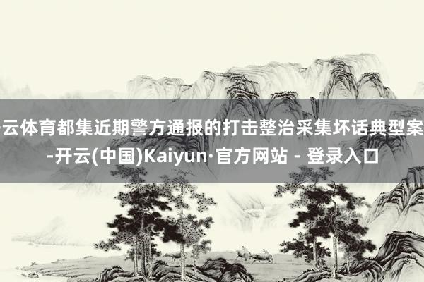 开云体育都集近期警方通报的打击整治采集坏话典型案例-开云(中国)Kaiyun·官方网站 - 登录入口