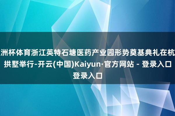 欧洲杯体育浙江英特石塘医药产业园形势奠基典礼在杭州拱墅举行-开云(中国)Kaiyun·官方网站 - 登录入口