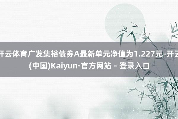 开云体育广发集裕债券A最新单元净值为1.227元-开云(中国)Kaiyun·官方网站 - 登录入口