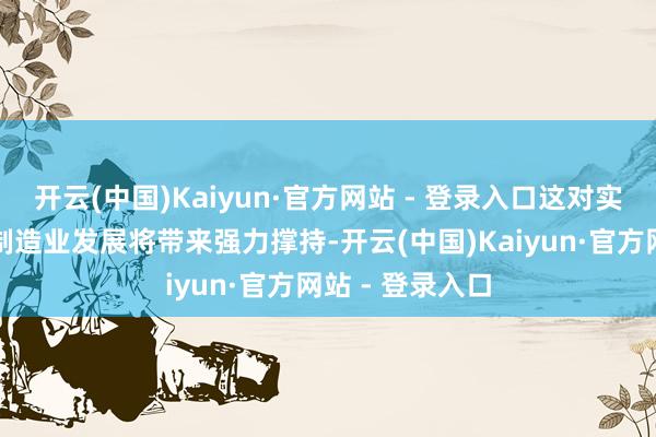开云(中国)Kaiyun·官方网站 - 登录入口这对实体经济格外是制造业发展将带来强力撑持-开云(中国)Kaiyun·官方网站 - 登录入口