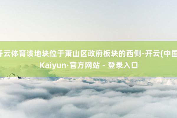 开云体育该地块位于萧山区政府板块的西侧-开云(中国)Kaiyun·官方网站 - 登录入口