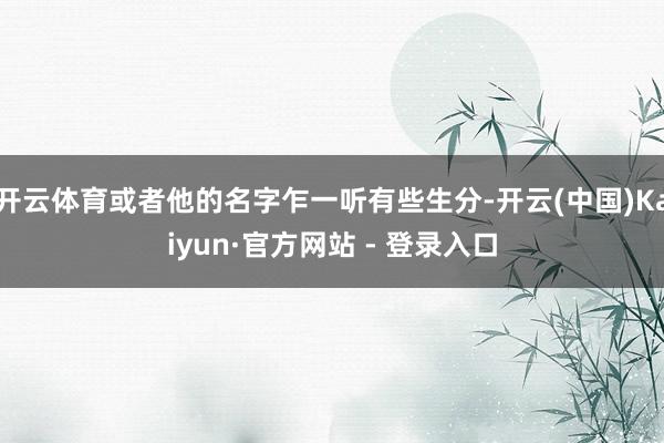 开云体育或者他的名字乍一听有些生分-开云(中国)Kaiyun·官方网站 - 登录入口
