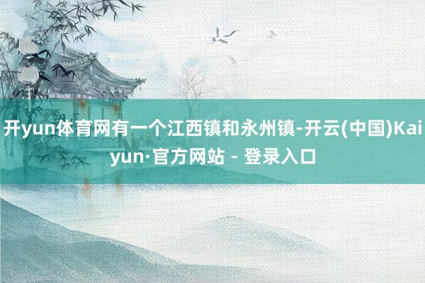 开yun体育网有一个江西镇和永州镇-开云(中国)Kaiyun·官方网站 - 登录入口
