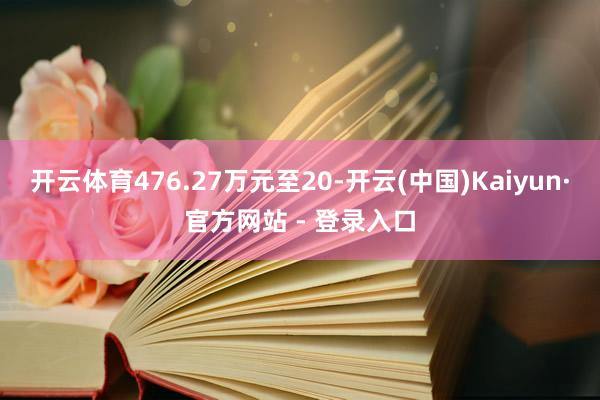 开云体育476.27万元至20-开云(中国)Kaiyun·官方网站 - 登录入口