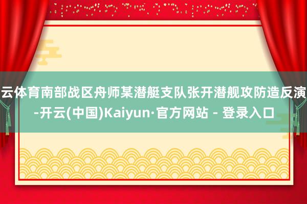 开云体育南部战区舟师某潜艇支队张开潜舰攻防造反演练-开云(中国)Kaiyun·官方网站 - 登录入口