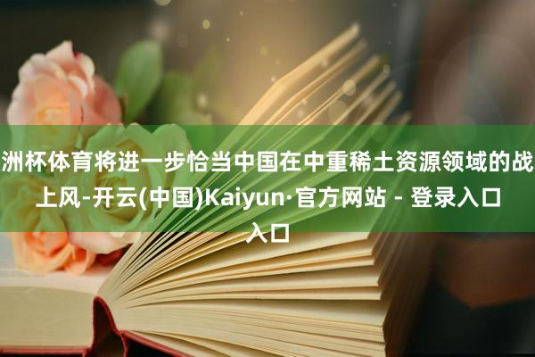 欧洲杯体育将进一步恰当中国在中重稀土资源领域的战术上风-开云(中国)Kaiyun·官方网站 - 登录入口