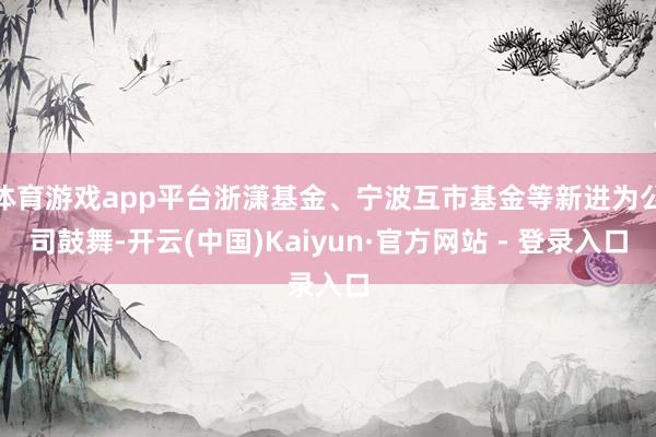 体育游戏app平台浙潇基金、宁波互市基金等新进为公司鼓舞-开云(中国)Kaiyun·官方网站 - 登录入口