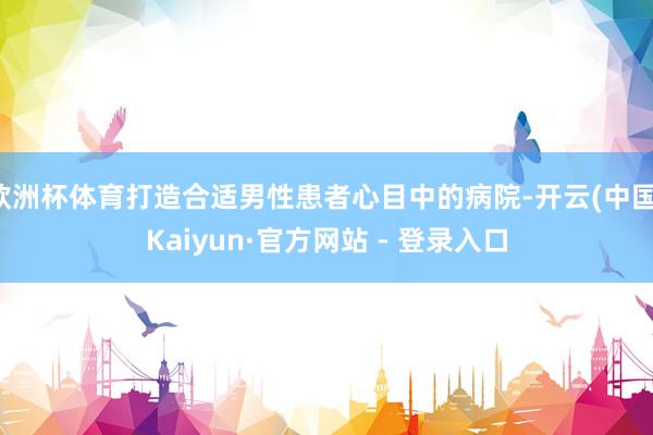 欧洲杯体育打造合适男性患者心目中的病院-开云(中国)Kaiyun·官方网站 - 登录入口