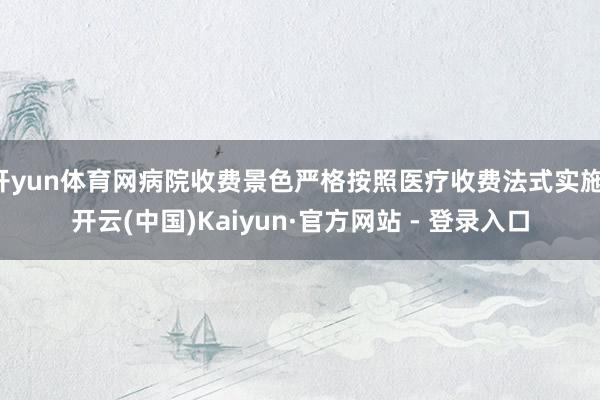 开yun体育网病院收费景色严格按照医疗收费法式实施-开云(中国)Kaiyun·官方网站 - 登录入口
