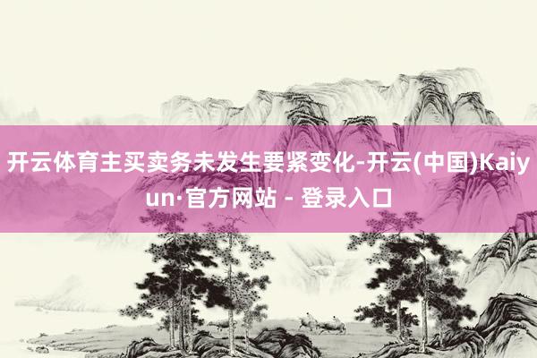 开云体育主买卖务未发生要紧变化-开云(中国)Kaiyun·官方网站 - 登录入口