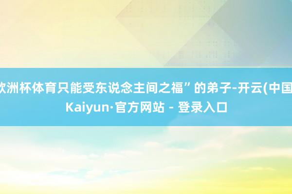 欧洲杯体育只能受东说念主间之福”的弟子-开云(中国)Kaiyun·官方网站 - 登录入口