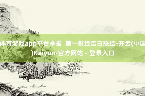 体育游戏app平台举报  第一财经告白联结-开云(中国)Kaiyun·官方网站 - 登录入口