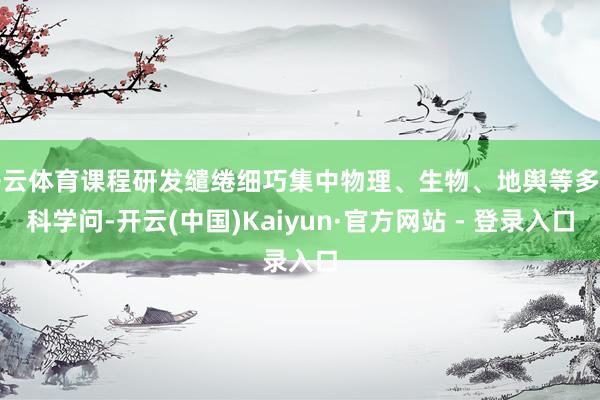 开云体育课程研发缱绻细巧集中物理、生物、地舆等多学科学问-开云(中国)Kaiyun·官方网站 - 登录入口